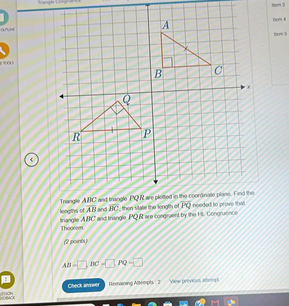 Triangle Congruence
Item 3
Item 4
outline
Item 5
E TOOLS
<
lengths of  overline AB and  
triangle ABC and triangle PQR are congruent by the HL Congruence
Theorem.
(2 points)
AB=□ ,BC=□ ,PQ=□!
Check answer Remaining Attempts : 2 View previous attempt
LESSON