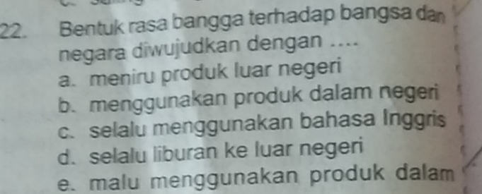 Bentuk rasa bangga terhadap bangsa da
negara diwujudkan dengan ....
a. meniru produk luar negeri
b. menggunakan produk dalam negeri
c. selalu menggunakan bahasa Inggris
d. selalu liburan ke luar negeri
e. malu menggunakan produk dalam