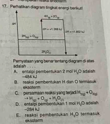 opakan reaksi endoterm
Pernyataan yang benar tentang diagram di atas
adalah . . .
A. entalpi pembentukan 2 mol H_2O adalah
−484 kJ
B. reaksi pembentukan H dan O termasuk
eksoterm
C. persamaan reaksi yang terjadi H_2(g)+O_2(g)
to H_(g)+O_(g)+H_2O_(l)
D. entalpi pembentukan 1 mol H_2O adalah
−284 kJ
E. reaksi pembentukan H_2O termasuk
eksoterm