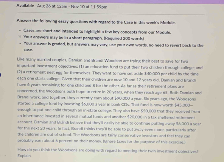 Available Aug 26 at 12am - Nov 10 at 11:59 pm 
Answer the following essay questions with regard to the Case in this week's Module. 
Cases are short and intended to highlight a few key concepts from our Module. 
Your answers may be in a short paragraph. (Required 200 words) 
Your answer is graded, but answers may vary, use your own words, no need to revert back to the 
case. 
Like many married couples, Damian and Brandi Woodson are trying their best to save for two 
important investment objectives; (1) an education fund to put their two children through college; and 
(2) a retirement nest egg for themselves. They want to have set aside $40,000 per child by the time 
each one starts college. Given that their children are now 10 and 12 years old, Damian and Brandi 
have 6 years remaining for one child and 8 for the other. As far as their retirement plans are 
concerned, the Woodsons both hope to retire in 20 years, when they reach age 65. Both Damian and 
Brandi work, and together, they currently earn about $90,000 a year. Six years ago, the Woodsons 
started a college fund by investing $6,000 a year in bank CDs. That fund is now worth $45,000 — 
enough to put one child through an in-state college. They also have $50,000 that they received from 
an inheritance invested in several mutual funds and another $20,000 in a tax sheltered retirement 
account. Damian and Brandi believe that they'll easily be able to continue putting away $6,000 a year
for the next 20 years. In fact, Brandi thinks they'll be able to put away even more, particularly after 
the children are out of school. The Woodsons are fairly conservative investors and feel they can 
probably earn about 6 percent on their money. (Ignore taxes for the purpose of this exercise.) 
How do you think the Woodsons are doing with regard to meeting their twin investment objectives? 
Explain.