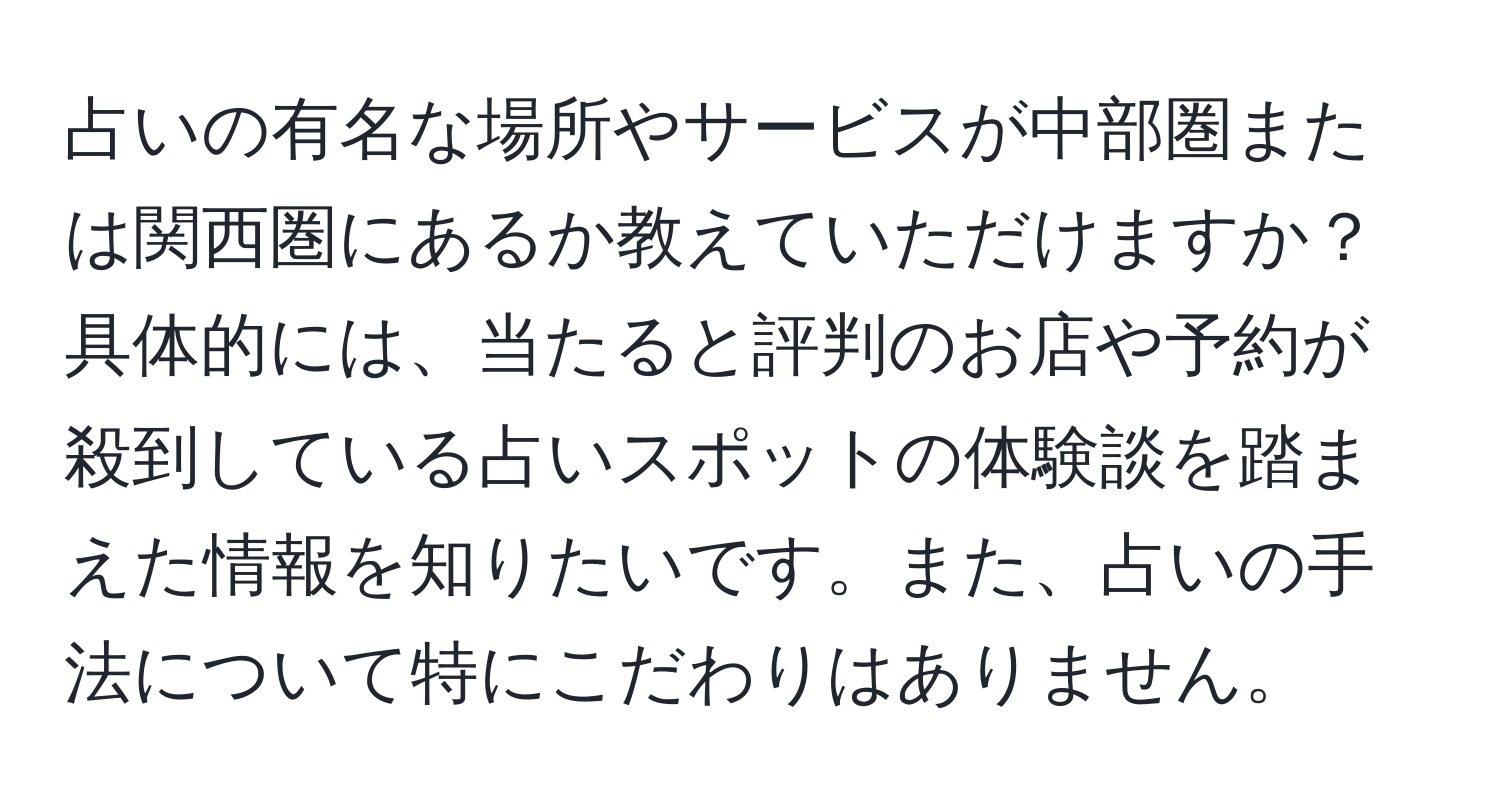 占いの有名な場所やサービスが中部圏または関西圏にあるか教えていただけますか？具体的には、当たると評判のお店や予約が殺到している占いスポットの体験談を踏まえた情報を知りたいです。また、占いの手法について特にこだわりはありません。