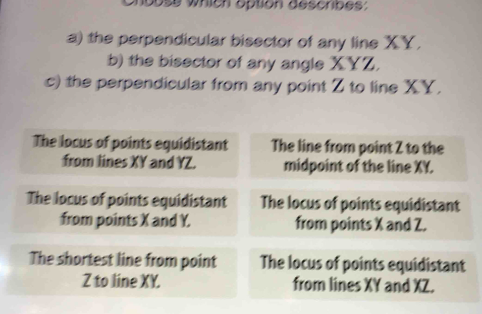 Chuuse which option descripes;
a) the perpendicular bisector of any line XY,
b) the bisector of any angle XYZ.
c) the perpendicular from any point Z to line XY,
The locus of points equidistant The line from point Z to the
from lines XY and YZ. midpoint of the line XY.
The locus of points equidistant The locus of points equidistant
from points X and Y. from points X and Z.
The shortest line from point The locus of points equidistant
Z to line XY. from lines XY and XZ.