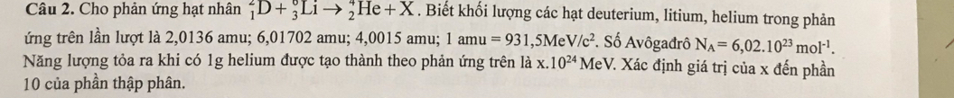 Cho phản ứng hạt nhân _1^(2D+_3^0Lito _2^4He+X. Biết khối lượng các hạt deuterium, litium, helium trong phản 
ứng trên lần lượt là 2,0136 amu; 6,01702 amu; 4,0015 amu; 1amu=931 ,5Me V/c^2) *. Số Avôgađrô N_A=6,02.10^(23)mol^(-1). 
Năng lượng tỏa ra khi có 1g helium được tạo thành theo phản ứng trên là x. 10^(24) MeV. Xác định giá trị của x đến phần
10 của phần thập phân.