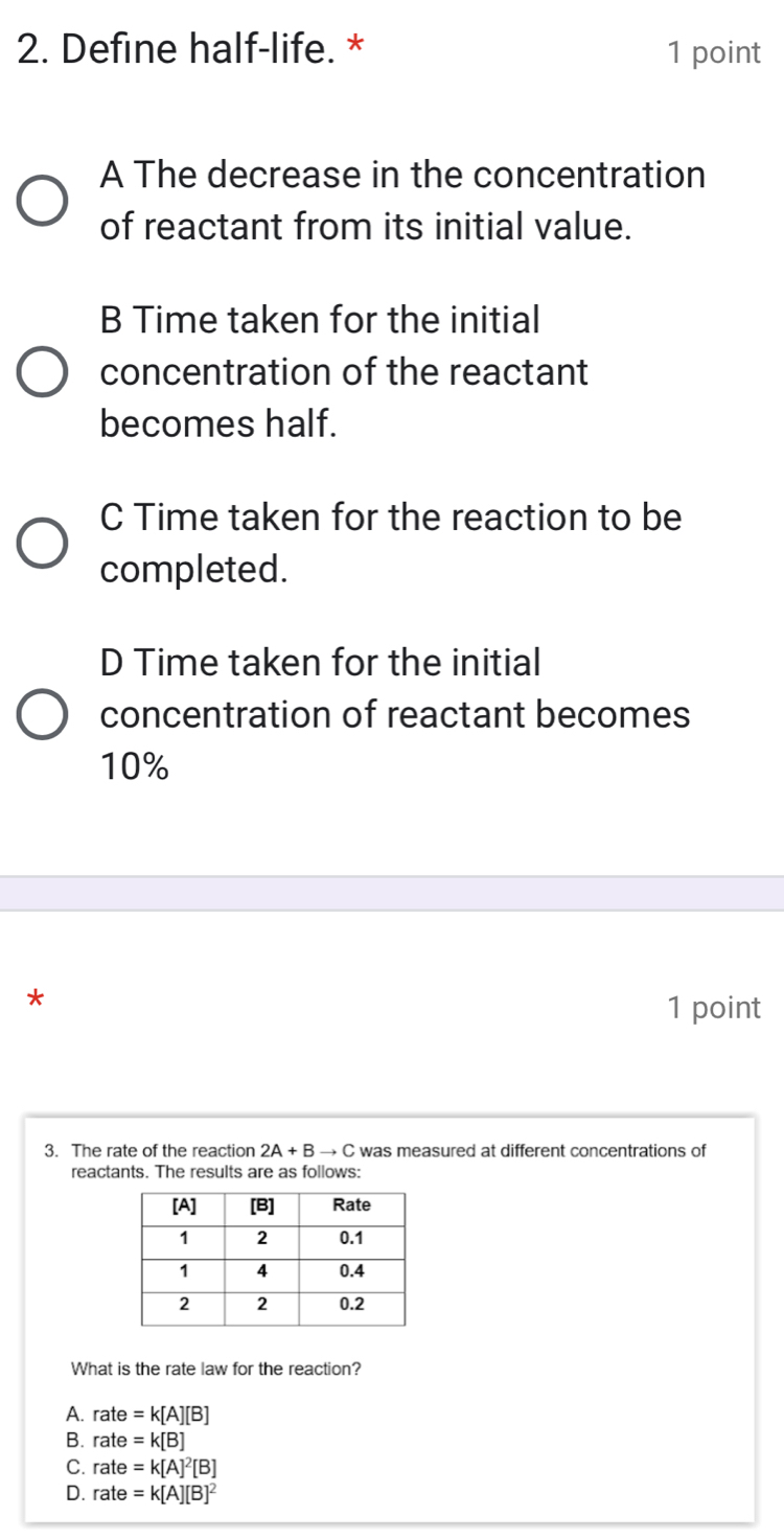 Define half-life. * 1 point
A The decrease in the concentration
of reactant from its initial value.
B Time taken for the initial
concentration of the reactant
becomes half.
C Time taken for the reaction to be
completed.
D Time taken for the initial
concentration of reactant becomes
10%
*
1 point
3. The rate of the reaction 2A+Bto C was measured at different concentrations of
reactants. The results are as follows:
What is the rate law for the reaction?
A. rate=k[A][B]
B. rate=k[B]
C. rate=k[A]^2[B]
D. rate=k[A][B]^2