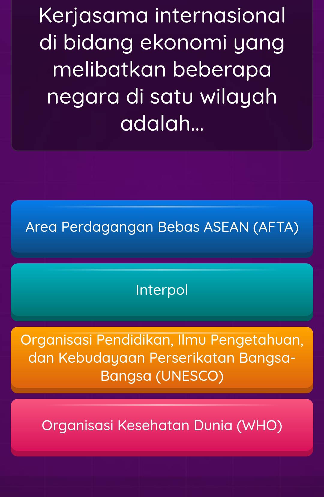 Kerjasama internasional
di bidang ekonomi yang
melibatkan beberapa
negara di satu wilayah
adalah...
Area Perdagangan Bebas ASEAN (AFTA)
Interpol
Organisasi Pendidikan, Ilmu Pengetahuan,
dan Kebudayaan Perserikatan Bangsa-
Bangsa (UNESCO)
Organisasi Kesehatan Dunia (WHO)