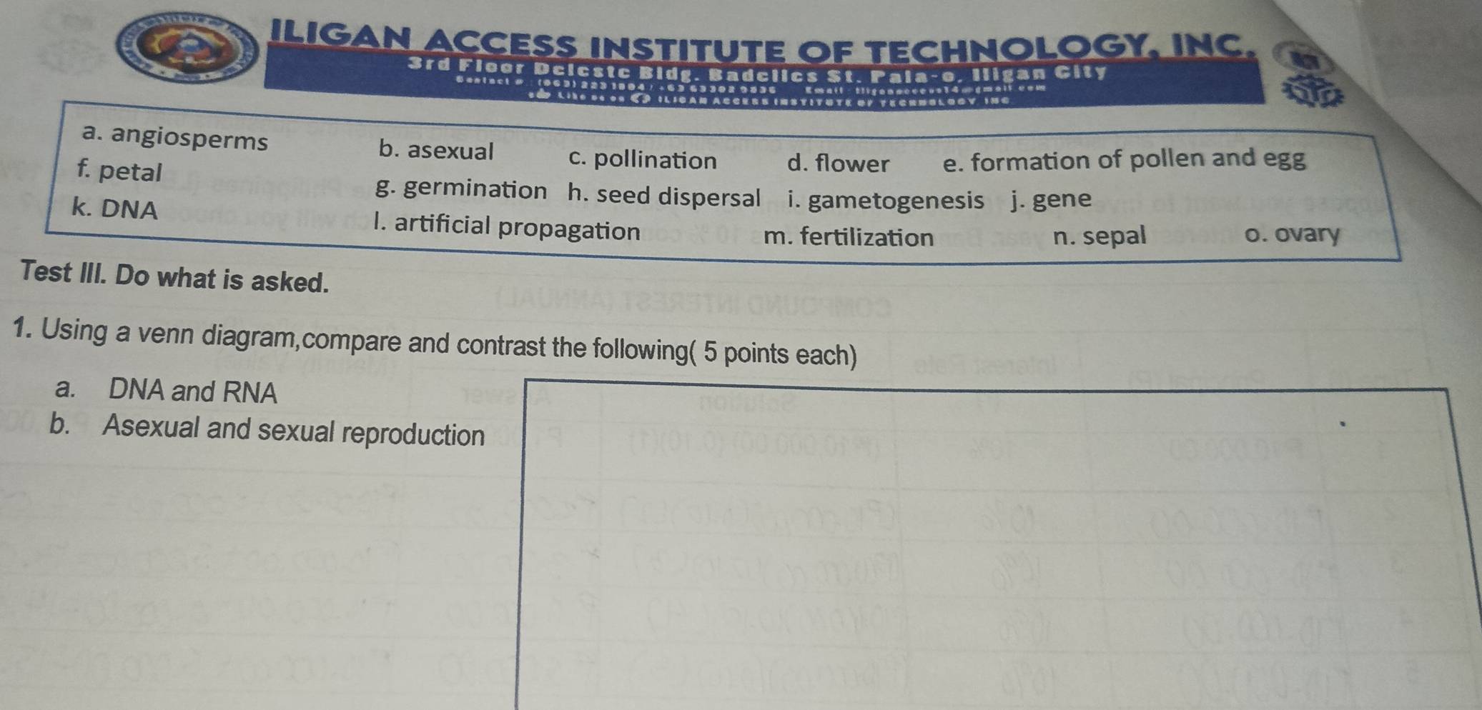 ILIGAN ACCESS INSTITUTE OF TECHNOLOGY, INC. a
3rd Floor Dcicstc Bidg. Badclics St. Pala-e, Iligan City
0 0 9 C . 11 1C aM A C CErs ( t IT U tE oF T e CrnB l O C y 13 6
a. angiosperms b. asexual c. pollination d. flower e. formation of pollen and egg
f. petal
g. germination h. seed dispersal i. gametogenesis j. gene
k. DNA I. artificial propagation
m. fertilization n. sepal o. ovary
Test III. Do what is asked.
1. Using a venn diagram,compare and contrast the following( 5 points each)
a. DNA and RNA
b. Asexual and sexual reproduction