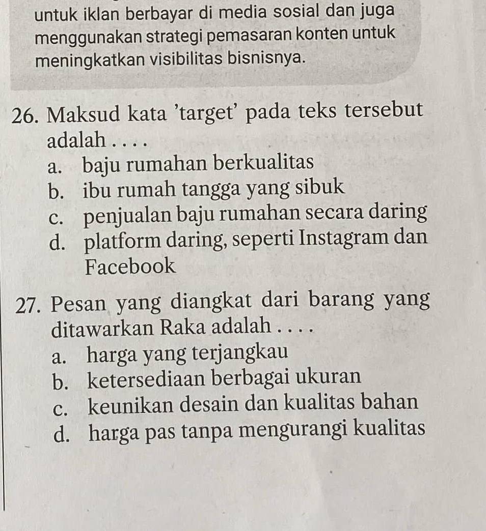 untuk iklan berbayar di media sosial dan juga
menggunakan strategi pemasaran konten untuk
meningkatkan visibilitas bisnisnya.
26. Maksud kata 'target’ pada teks tersebut
adalah . . . .
a. baju rumahan berkualitas
b. ibu rumah tangga yang sibuk
c. penjualan baju rumahan secara daring
d. platform daring, seperti Instagram dan
Facebook
27. Pesan yang diangkat dari barang yang
ditawarkan Raka adalah . . . .
a. harga yang terjangkau
b. ketersediaan berbagai ukuran
c. keunikan desain dan kualitas bahan
d. harga pas tanpa mengurangi kualitas