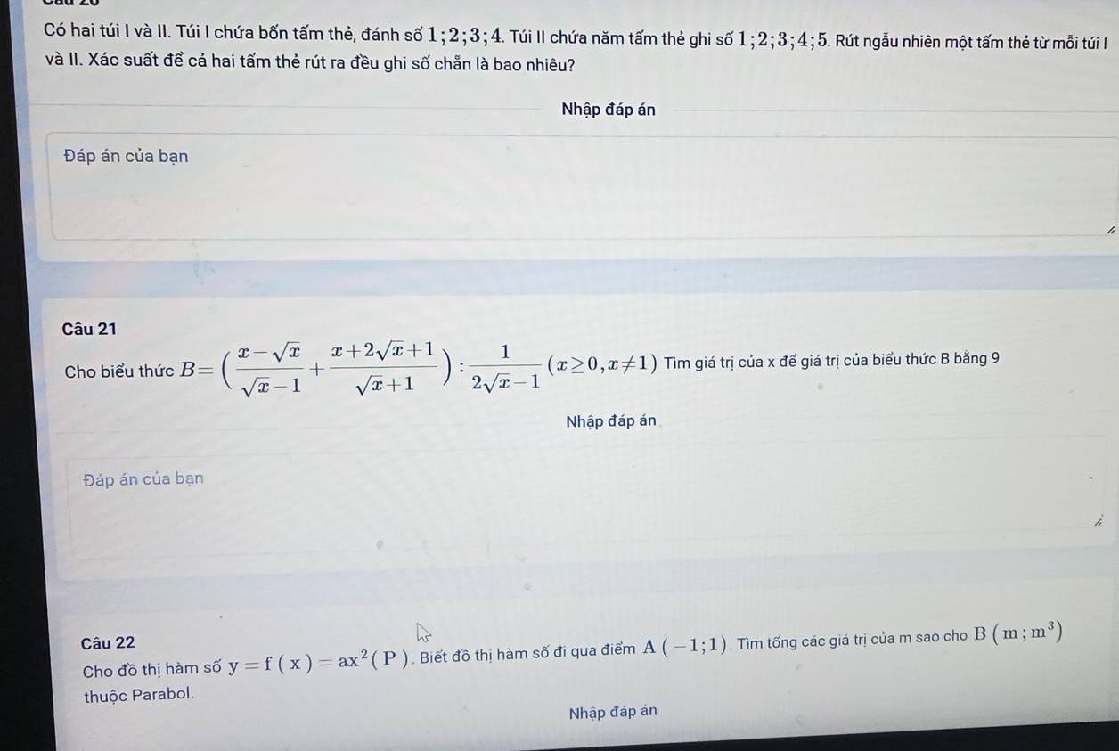 Có hai túi I và II. Túi I chứa bốn tấm thẻ, đánh số 1; 2; 3; 4. Túi II chứa năm tấm thẻ ghi số 1; 2; 3; 4; 5. Rút ngẫu nhiên một tấm thẻ từ mỗi túi I 
và II. Xác suất để cả hai tấm thẻ rút ra đều ghi số chẵn là bao nhiêu? 
Nhập đáp án 
Đáp án của bạn 
Câu 21 
Cho biểu thức B=( (x-sqrt(x))/sqrt(x)-1 + (x+2sqrt(x)+1)/sqrt(x)+1 ): 1/2sqrt(x)-1 (x≥ 0,x!= 1) Tim giá trị của x để giá trị của biểu thức B băng 9 
Nhập đáp án 
Đáp án của bạn 
Câu 22 . Tìm tống các giá trị của m sao cho B(m;m^3)
Cho đồ thị hàm số y=f(x)=ax^2(P). Biết đồ thị hàm số đi qua điểm A(-1;1)
thuộc Parabol. 
Nhập đáp án