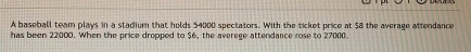 A baseball team plays in a stadium that holds 54000 spectators. With the ticket price at $8 the average attendance 
has been 22000. When the price dropped to $6, the averege attendance rose to 27000.