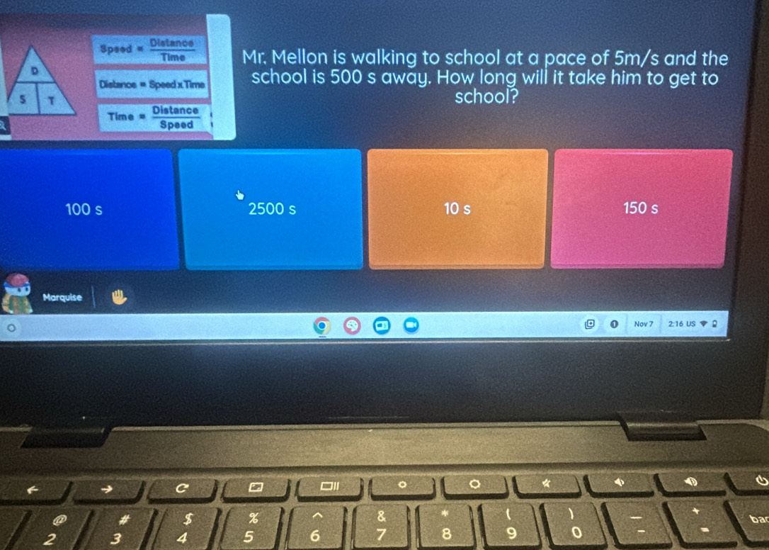 Speed « Distance Mr. Mellon is walking to school at a pace of 5m/s and the
Distance = Speed x Time school is 500 s away. How long will it take him to get to
school?
Time = Dypend
100 s 2500 s 10 s 150 s
Marquise
Nov 7 2:16 US 。
C
□I 。 。 * 0
a # $ % & * 
ba
2 3 4 5 6 7 8 9 0