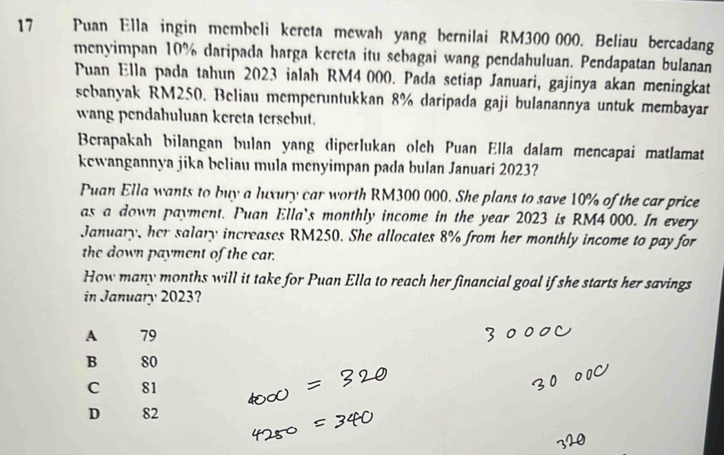 Puan Ella ingin membeli kereta mewah yang bernilai RM300 000. Beliau bercadang
menyimpan 10% daripada harga kereta itu sebagai wang pendahuluan. Pendapatan bulanan
Puan Ella pada tahun 2023 ialah RM4000. Pada setiap Januari, gajinya akan meningkat
sebanyak RM250. Beliau memperuntukkan 8% daripada gaji bulanannya untuk membayar
wang pendahuluan kereta tersebut.
Berapakah bilangan bulan yang diperlukan olch Puan Ella dalam mencapai matlamat
kewangannya jika beliau mula menyimpan pada bulan Januari 2023?
Puan Ella wants to buy a luxury car worth RM300 000. She plans to save 10% of the car price
as a down payment. Puan Ella`s monthly income in the year 2023 is RM4 000. In every
January, her salary increases RM250. She allocates 8% from her monthly income to pay for
the down payment of the car.
How many months will it take for Puan Ella to reach her financial goal if she starts her savings
in January 2023?
A 79
B 80
C 81
D 82