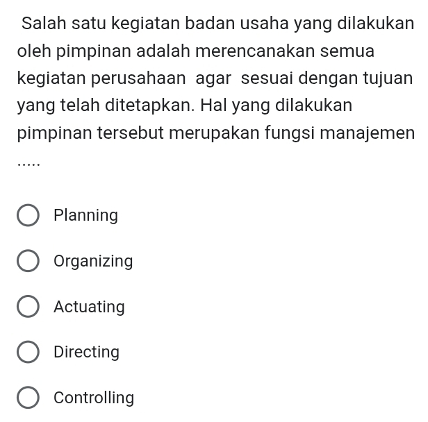 Salah satu kegiatan badan usaha yang dilakukan
oleh pimpinan adalah merencanakan semua
kegiatan perusahaan agar sesuai dengan tujuan
yang telah ditetapkan. Hal yang dilakukan
pimpinan tersebut merupakan fungsi manajemen
_…
Planning
Organizing
Actuating
Directing
Controlling