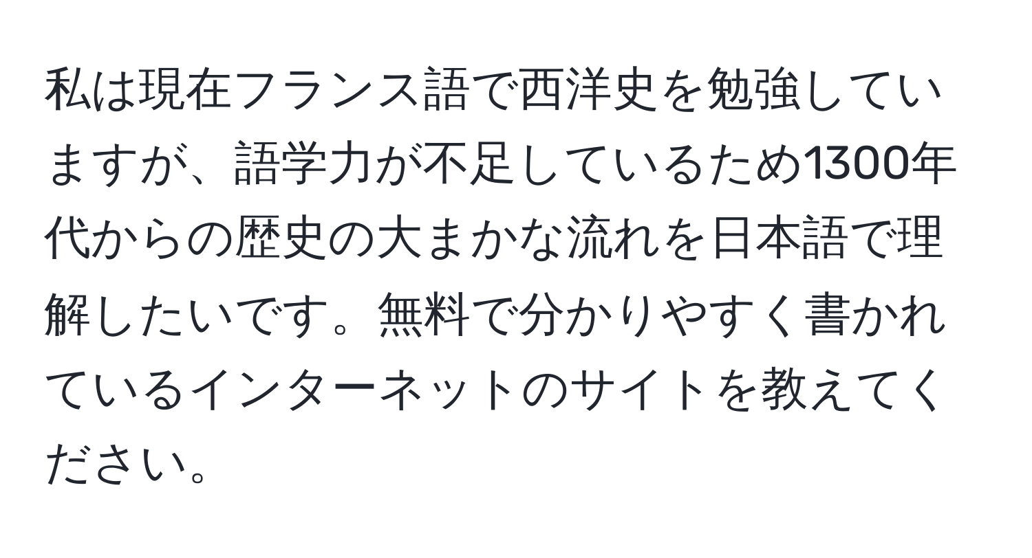 私は現在フランス語で西洋史を勉強していますが、語学力が不足しているため1300年代からの歴史の大まかな流れを日本語で理解したいです。無料で分かりやすく書かれているインターネットのサイトを教えてください。