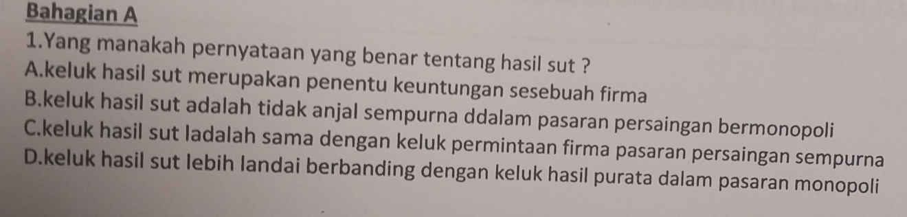 Bahagian A
1.Yang manakah pernyataan yang benar tentang hasil sut ?
A.keluk hasil sut merupakan penentu keuntungan sesebuah firma
B.keluk hasil sut adalah tidak anjal sempurna ddalam pasaran persaingan bermonopoli
C.keluk hasil sut ladalah sama dengan keluk permintaan firma pasaran persaingan sempurna
D.keluk hasil sut lebih landai berbanding dengan keluk hasil purata dalam pasaran monopoli