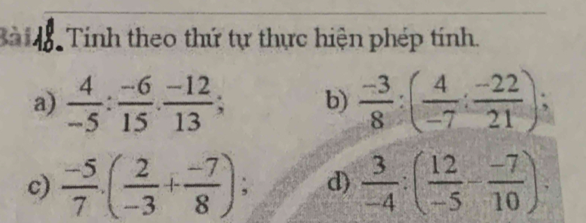 Bà 18. Tính theo thứ tự thực hiện phép tính. 
a)  4/-5 : (-6)/15 .  (-12)/13 ;  (-3)/8 :( 4/-7 : (-22)/21 ); 
b) 
c)  (-5)/7 · ( 2/-3 + (-7)/8 ); d)  3/-4 :( 12/-5 - (-7)/10 ).