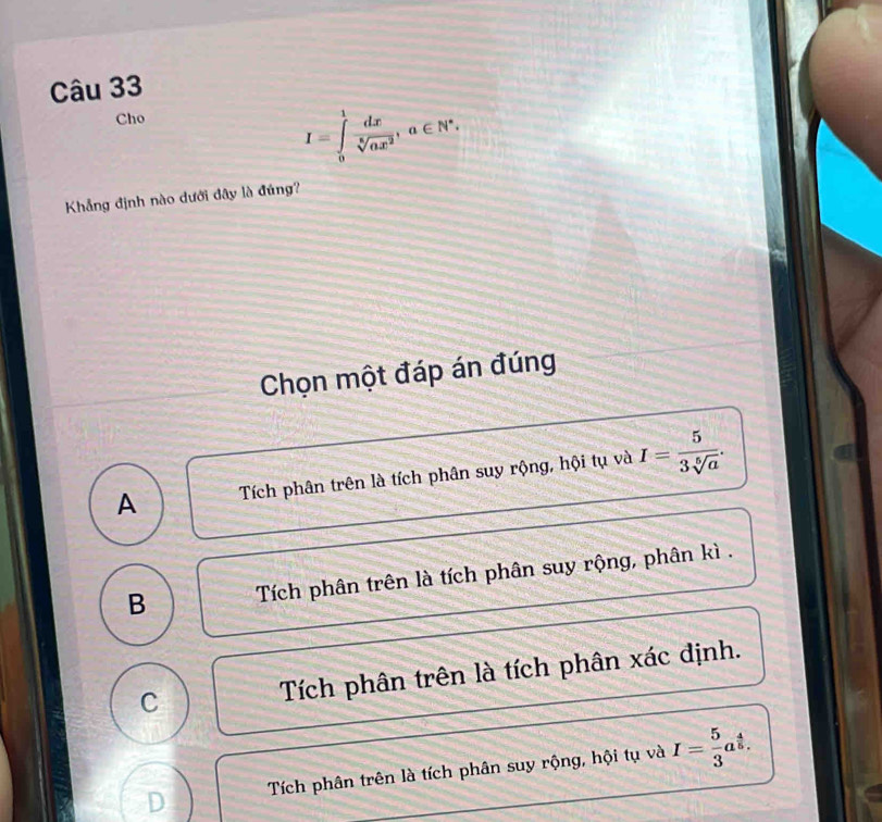 Cho
I=∈tlimits _0^(1frac dx)sqrt[6](ax^2), a∈ N^*. 
Khẳng định nào dưới đây là đúng?
Chọn một đáp án đúng
A Tích phân trên là tích phân suy rộng, hội tụ và I= 5/3sqrt[5](a) .
B Tích phân trên là tích phân suy rộng, phân kì .
C
Tích phân trên là tích phân xác định.
Tích phân trên là tích phân suy rộng, hội tụ và I= 5/3 a^(frac 4)5. 
D