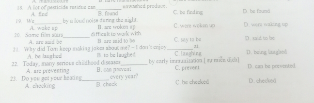manuracture
18. A lot of pesticide residue can_ unwashed produce. D. be found
A. find B. found C. be finding
19. We_ by a loud noise during the night. C. were woken up D. were waking up
A. woke up B. are woken up
20. Some film stars_ difficult to work with.
A. are said be B. are said to be C. say to be D. said to be
21. Why did Tom keep making jokes about me? — I don’t enjoy_ at. D. being laughed
A. be laughed B. to be laughed C. laughing
22. Today, many serious childhood diseases_ by early immunization.[ sự miễn dịch]
A. are preventing B. can prevent C. prevent D. can be prevented
23. Do you get your heating_ every year?
A. checking B. check C. be checked D. checked