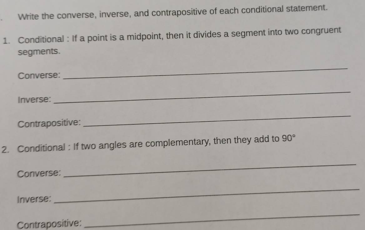 Write the converse, inverse, and contrapositive of each conditional statement. 
1. Conditional : If a point is a midpoint, then it divides a segment into two congruent 
segments. 
Converse: 
_ 
Inverse: 
_ 
Contrapositive: 
_ 
2. Conditional : If two angles are complementary, then they add to 90°
Converse: 
_ 
Inverse: 
_ 
Contrapositive: 
_