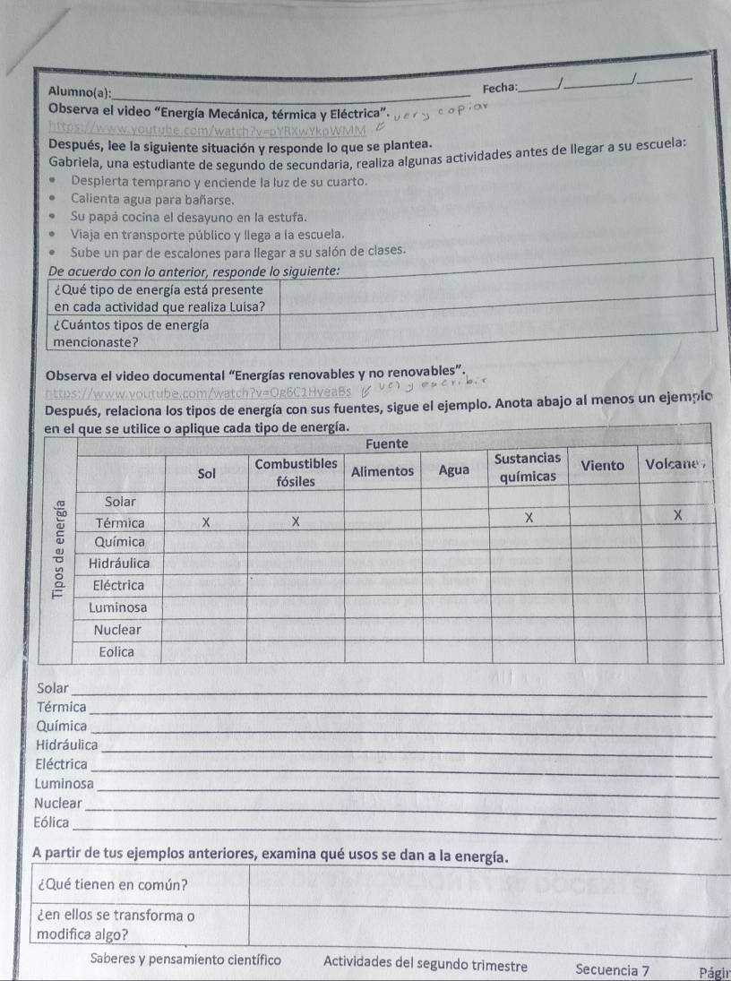 Alumno(a):_
Fecha: _I_ /_
Observa el video “Energía Mecánica, térmica y Eléctrica”.
Después, lee la siguiente situación y responde lo que se plantea.
Gabriela, una estudiante de segundo de secundaria, realiza algunas actividades antes de llegar a su escuela:
Despierta temprano y enciende la luz de su cuarto.
Calienta agua para bañarse.
Su papá cocina el desayuno en la estufa.
Viaja en transporte público y llega a la escuela.
Sube un par de escalones para llegar a su salón de clases.
Observa el video documental “Energías renovables y no renovables”.
Después, relaciona los tipos de energía con sus fuentes, sigue el ejemplo. Anota abajo al menos un ejemplo
Solar_
Térmica_
Química_
Hidráulica_
Eléctrica_
Luminosa
Nuclear_
_
_
Eólica
_
A partir de tus ejemplos anteriores, examina qué usos se dan a la energía.
¿Qué tienen en común?
¿en ellos se transforma o
_
modifica algo?
_
Saberes y pensamiento científico Actividades del segundo trimestre Secuencia 7 Págir