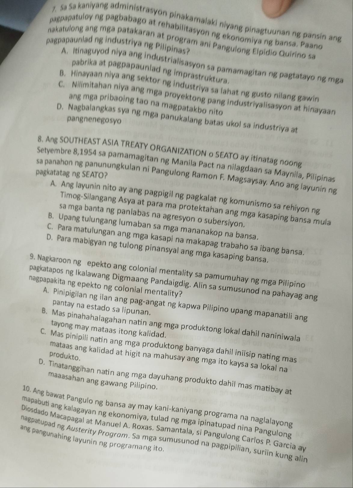 Sa Sa kaniyang administrasyon pinakamalaki niyang pinagtuunan ng pansin ang
pagpapatuloy ng pagbabago at rehabilitasyon ng ekonomiya ng bansa. Paano
nakatulong ang mga patakaran at program ani Pangulong Elpidio Quirino sa
pagpapaunlad ng industriya ng Pilipinas?
A. Itinaguyod niya ang industrialisasyon sa pamamagitan ng pagtatayo ng mga
pabrika at pagpapaunlad ng imprastruktura.
B. Hinayaan niya ang sektor ng industriya sa lahat ng gusto nilang gawin
C. Nilimitahan niya ang mga proyektong pang industriyalisasyon at hinayaan
ang mga pribaoing tao na magpatakbo nito
D. Nagbalangkas sya ng mga panukalang batas ukol sa industriya at
pangnenegosyo
8. Ang SOUTHEAST ASIA TREATY ORGANIZATION o SEATO ay itinatag noong
Setyembre 8,1954 sa pamamagitan ng Manila Pact na nilagdaan sa Maynila, Pilipinas
pagkatatag ng SEATO?
sa panahon ng panunungkulan ni Pangulong Ramon F. Magsaysay. Ano ang layunin ng
A. Ang layunin nito ay ang pagpigil ng pagkalat ng komunismo sa rehiyon ng
Timog-Silangang Asya at para ma protektahan ang mga kasaping bansa mula
sa mga banta ng panlabas na agresyon o subersiyon.
B. Upang tulungang lumaban sa mga mananakop na bansa.
C. Para matulungan ang mga kasapi na makapag trabaho sa ibang bansa.
D. Para mabigyan ng tulong pinansyal ang mga kasaping bansa.
9. Nagkaroon ng epekto ang colonial mentality sa pamumuhay ng mga Pilipino
pagkatapos ng Ikalawang Digmaang Pandaigdig. Alin sa sumusunod na pahayag ang
nagpapakita ng epekto ng colonial mentality?
A. Pinipigilan ng ilan ang pag-angat ng kapwa Pilipino upang mapanatili ang
pantay na estado sa lipunan.
B. Mas pinahahalagahan natin ang mga produktong lokal dahil naniniwala
tayong may mataas itong kalidad.
C. Mas pinipili natin ang mga produktong banyaga dahil iniisip nating mas
produkto.
mataas ang kalidad at higit na mahusay ang mga ito kaysa sa lokal na
D. Tinatanggihan natin ang mga dayuhang produkto dahil mas matibay at
maaasahan ang gawang Pilipino.
10. Ang bawat Pangulo ng bansa ay may kani-kaniyang programa na naglalayong
mapabuti ang kalagayan ng ekonomiya, tulad ng mga ipinatupad nina Pangulong
Diosdado Macapagal at Manuel A. Roxas. Samantala, si Pangulong Carlos P. Garcia ay
ang pangunahing layunin ng programang ito
nagpatupad ng Austerity Program. Sa mga sumusunod na pagpipilian, suriin kung alin