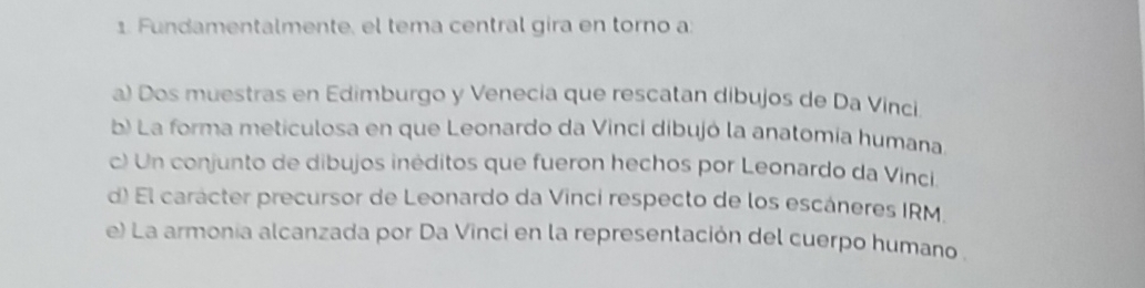 Fundamentalmente, el tema central gira en torno a:
a) Dos muestras en Edimburgo y Venecia que rescatan dibujos de Da Vinci
b) La forma meticulosa en que Leonardo da Vinci dibujó la anatomía humana
c) Un conjunto de dibujos inéditos que fueron hechos por Leonardo da Vinci
d) El carácter precursor de Leonardo da Vinci respecto de los escáneres IRM.
e) La armonia alcanzada por Da Vinci en la representación del cuerpo humano .