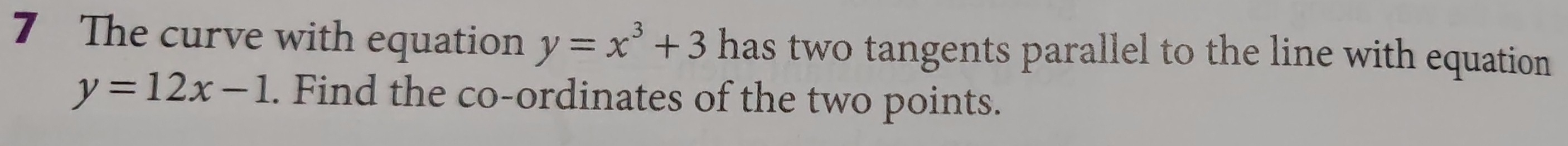 The curve with equation y=x^3+3 has two tangents parallel to the line with equation
y=12x-1. Find the co-ordinates of the two points.