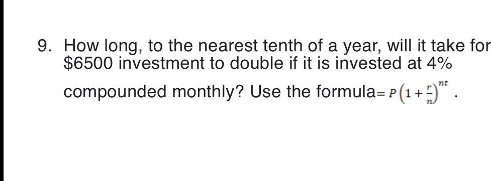 How long, to the nearest tenth of a year, will it take for
$6500 investment to double if it is invested at 4%
compounded monthly? Use the formula =P(1+ r/n )^nt.