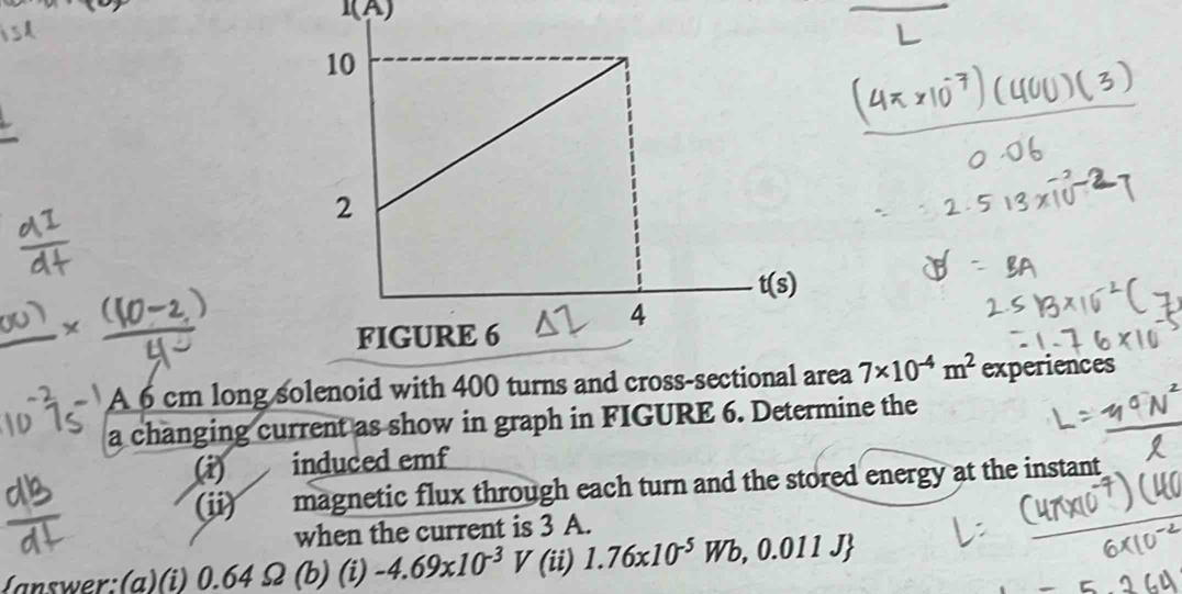 I(A)
_
A 6 cm long solenoid ea 7* 10^(-4)m^2 experiences
a changing current as show in graph in FIGURE 6. Determine the
(i) induced emf
(ii) magnetic flux through each turn and the stored energy at the instant
when the current is 3 A.
answer: (a)(i) 0.64Omega (b ) (i) -4.69* 10^(-3) V(ii) 1.76x10^(-5)Wb,0.011J