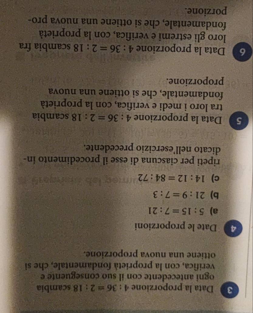 Data la proporzione 4:36=2:18 scambia 
ogni antecedente con il suo conseguente e 
verifica, con la proprietà fondamentale, che si 
ottiene una nuova proporzione. 
4 Date le proporzioni 
a) 5:15=7:21
b) 21:9=7:3
c) 14:12=84:72
ripeti per ciascuna di esse il procedimento in- 
dicato nell’esercizio precedente. 
5 Data la proporzione 4:36=2:18 scambia 
tra loro i medi e verifica, con la proprietà 
fondamentale, che si ottiene una nuova 
proporzione. 
6 Data la proporzione 4:36=2:18 scambia fra 
loro gli estremi e verifica, con la proprietà 
fondamentale, che si ottiene una nuova pro- 
porzione.