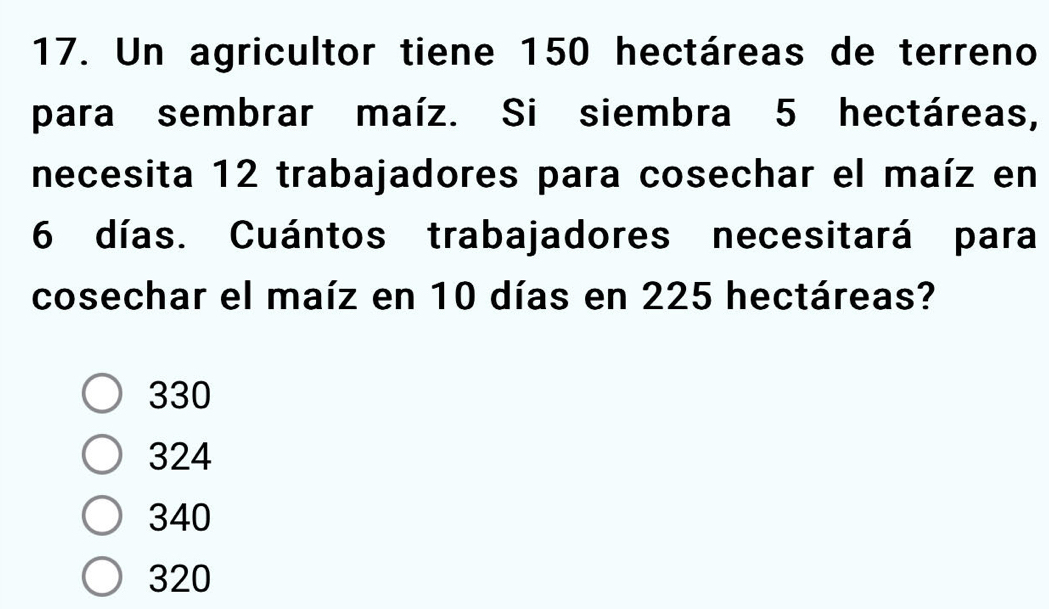 Un agricultor tiene 150 hectáreas de terreno
para sembrar maíz. Si siembra 5 hectáreas,
necesita 12 trabajadores para cosechar el maíz en
6 días. Cuántos trabajadores necesitará para
cosechar el maíz en 10 días en 225 hectáreas?
330
324
340
320