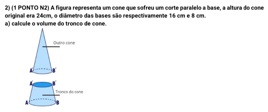 (1 PONTO N2) A figura representa um cone que sofreu um corte paralelo a base, a altura do cone
original era 24cm, o diâmetro das bases são respectivamente 16 cm e 8 cm.
a) calcule o volume do tronco de cone.