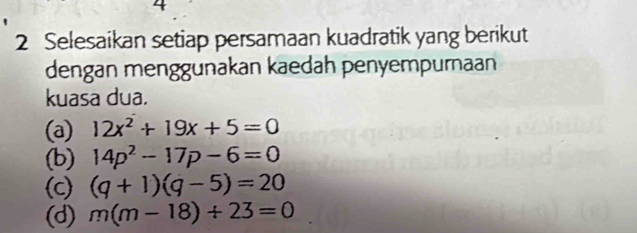 4 
2 Selesaikan setiap persamaan kuadratik yang berikut 
dengan menggunakan kaedah penyempurnaan 
kuasa dua. 
(a) 12x^2+19x+5=0
(b) 14p^2-17p-6=0
(c) (q+1)(q-5)=20
(d) m(m-18)+23=0