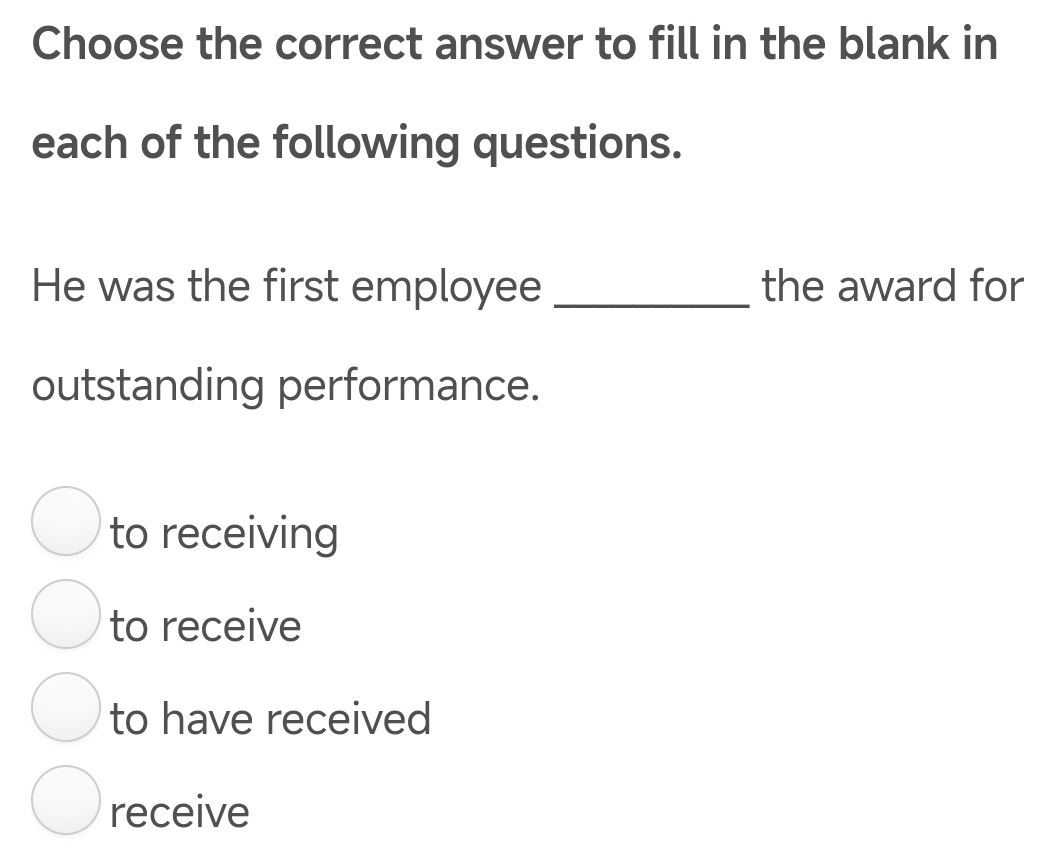 Choose the correct answer to fill in the blank in
each of the following questions.
He was the first employee _the award for
outstanding performance.
to receiving
to receive
to have received
receive