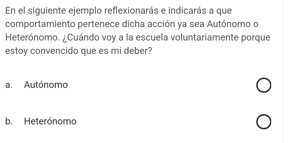 En el siguiente ejemplo reflexionarás e indicarás a que
comportamiento pertenece dicha acción ya sea Autónomo o
Heterónomo. ¿Cuándo voy a la escuela voluntariamente porque
estoy convencido que es mi deber?
a. Autónomo
b. Heterónomo