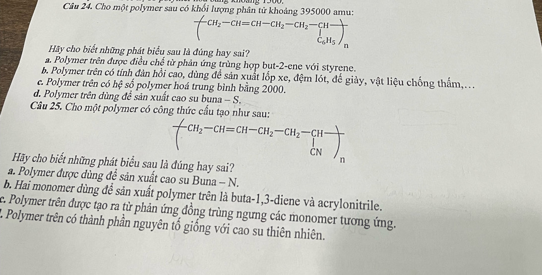 Cho một polymer sau có khối lượng phân tử khoảng 395000 amu:
(CH,-CH=CH-CH,-CH: EH。)n
Hãy cho biết những phát biểu sau là đúng hay sai?
a. Polymer trên được điều chế từ phản ứng trùng hợp but-2-ene với styrene.
b. Polymer trên có tính đàn hồi cao, dùng để sản xuất lốp xe, đệm lót, đế giày, vật liệu chống thấm,...
c. Polymer trên có hệ số polymer hoá trung bình bằng 2000.
d. Polymer trên dùng để sản xuất cao su buna - S.
Câu 25. Cho một polymer có công thức cấu tạo như sau:
frac (CH_2-CH=CH-CH_2-CH_2-beginarrayr CN CNN_CN)_n 
Hãy cho biết những phát biểu sau là đúng hay sai?
a. Polymer được dùng để sản xuất cao su Buna - N.
b. Hai monomer dùng để sản xuất polymer trên là buta -1, 3 -diene và acrylonitrile.
c. Polymer trên được tạo ra từ phản ứng đồng trùng ngưng các monomer tương ứng.
L. Polymer trên có thành phần nguyên tố giống với cao su thiên nhiên.