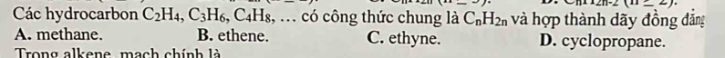 2n-2(11_ 2). 
Các hydrocarbon C_2H_4, C_3H_6, C_4H_8 , ... có công thức chung là C_nH_2n và hợp thành dãy đồng đẳng
A. methane. B. ethene. C. ethyne. D. cyclopropane.
Trong alkene, mạch chính là