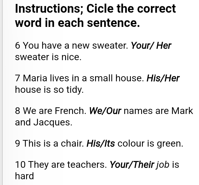 Instructions; Cicle the correct 
word in each sentence. 
6 You have a new sweater. Your/ Her 
sweater is nice. 
7 Maria lives in a small house. His/Her 
house is so tidy. 
8 We are French. We/Our names are Mark 
and Jacques. 
9 This is a chair. His/Its colour is green. 
10 They are teachers. Your/Their job is 
hard