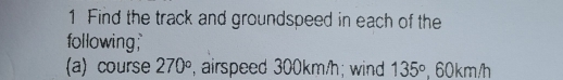 Find the track and groundspeed in each of the 
following; 
(a) course 270° , airspeed 300km/h; wind 135° 60km/h