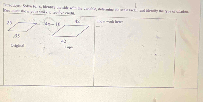 Directions: Solve for x, identify the side with the variable, determine the scale factor, and identify the type of dilation.
You must show your work to receive credit.
Show work here:
__=
Original Copy