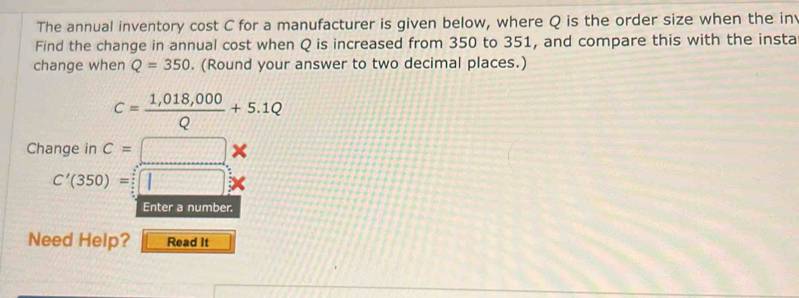 The annual inventory cost C for a manufacturer is given below, where Q is the order size when the in 
Find the change in annual cost when Q is increased from 350 to 351, and compare this with the insta 
change when Q=350. (Round your answer to two decimal places.)
C= (1,018,000)/Q +5.1Q
Change in c=□ *
C'(350)=□
Enter a number. 
Need Help? Read It