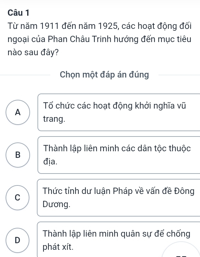 Từ năm 1911 đến năm 1925, các hoạt động đối
ngoại của Phan Châu Trinh hướng đến mục tiêu
nào sau đây?
Chọn một đáp án đúng
Tổ chức các hoạt động khởi nghĩa vũ
A
trang.
B Thành lập liên minh các dân tộc thuộc
địa.
Thức tỉnh dư luận Pháp về vấn đề Đông
C
Dương.
D Thành lập liên minh quân sự để chống
phát xít.