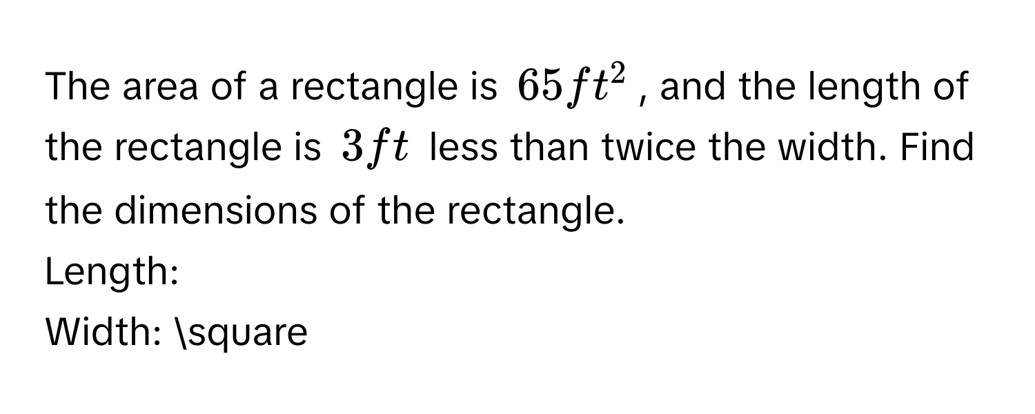 The area of a rectangle is $65ft^2$, and the length of the rectangle is $3 ft$ less than twice the width. Find the dimensions of the rectangle. 
Length: 
Width: □