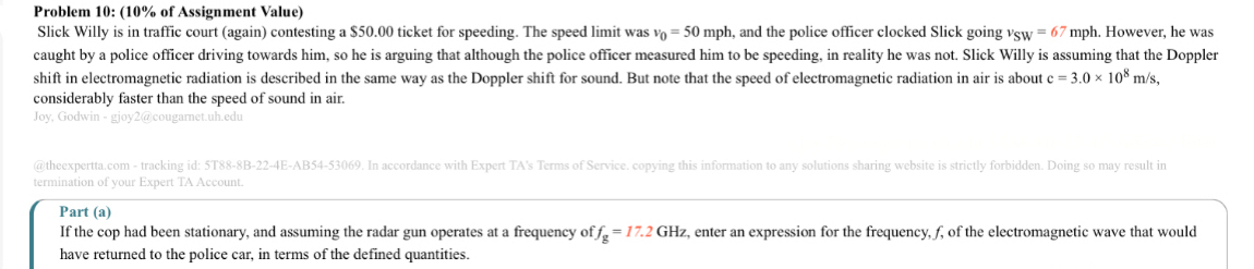 Problem 10: (10% of Assignment Value) 
Slick Willy is in traffic court (again) contesting a $50.00 ticket for speeding. The speed limit was v_0=50mpl h, and the police officer clocked Slick going v_SW=67 mph. However, he was 
caught by a police officer driving towards him, so he is arguing that although the police officer measured him to be speeding, in reality he was not. Slick Willy is assuming that the Doppler 
shift in electromagnetic radiation is described in the same way as the Doppler shift for sound. But note that the speed of electromagnetic radiation in air is about c=3.0* 10^8m/s, 
considerably faster than the speed of sound in air. 
Joy, Godwin - gjoy2@cougarnet.uh.edu 
@theexpertta.com - tracking id: 5T88-8B-22-4E-AB54-53069. In accordance with Expert TA's Terms of Service. copying this information to any solutions sharing website is strictly forbidden. Doing so may result in 
termination of your Expert TA Account. 
Part (a) 
If the cop had been stationary, and assuming the radar gun operates at a frequency of f_g=17.2GHz , enter an expression for the frequency, f, of the electromagnetic wave that would 
have returned to the police car, in terms of the defined quantities.