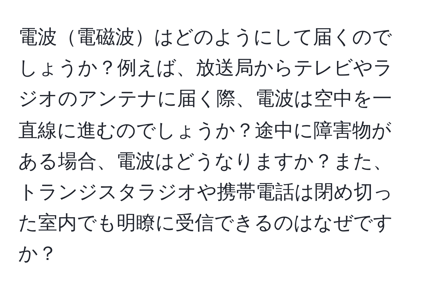 電波電磁波はどのようにして届くのでしょうか？例えば、放送局からテレビやラジオのアンテナに届く際、電波は空中を一直線に進むのでしょうか？途中に障害物がある場合、電波はどうなりますか？また、トランジスタラジオや携帯電話は閉め切った室内でも明瞭に受信できるのはなぜですか？