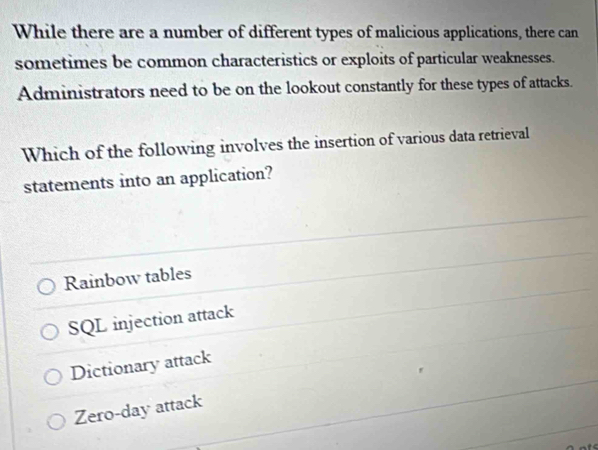 While there are a number of different types of malicious applications, there can
sometimes be common characteristics or exploits of particular weaknesses.
Administrators need to be on the lookout constantly for these types of attacks.
Which of the following involves the insertion of various data retrieval
statements into an application?
Rainbow tables
SQL injection attack
Dictionary attack
Zero-day attack