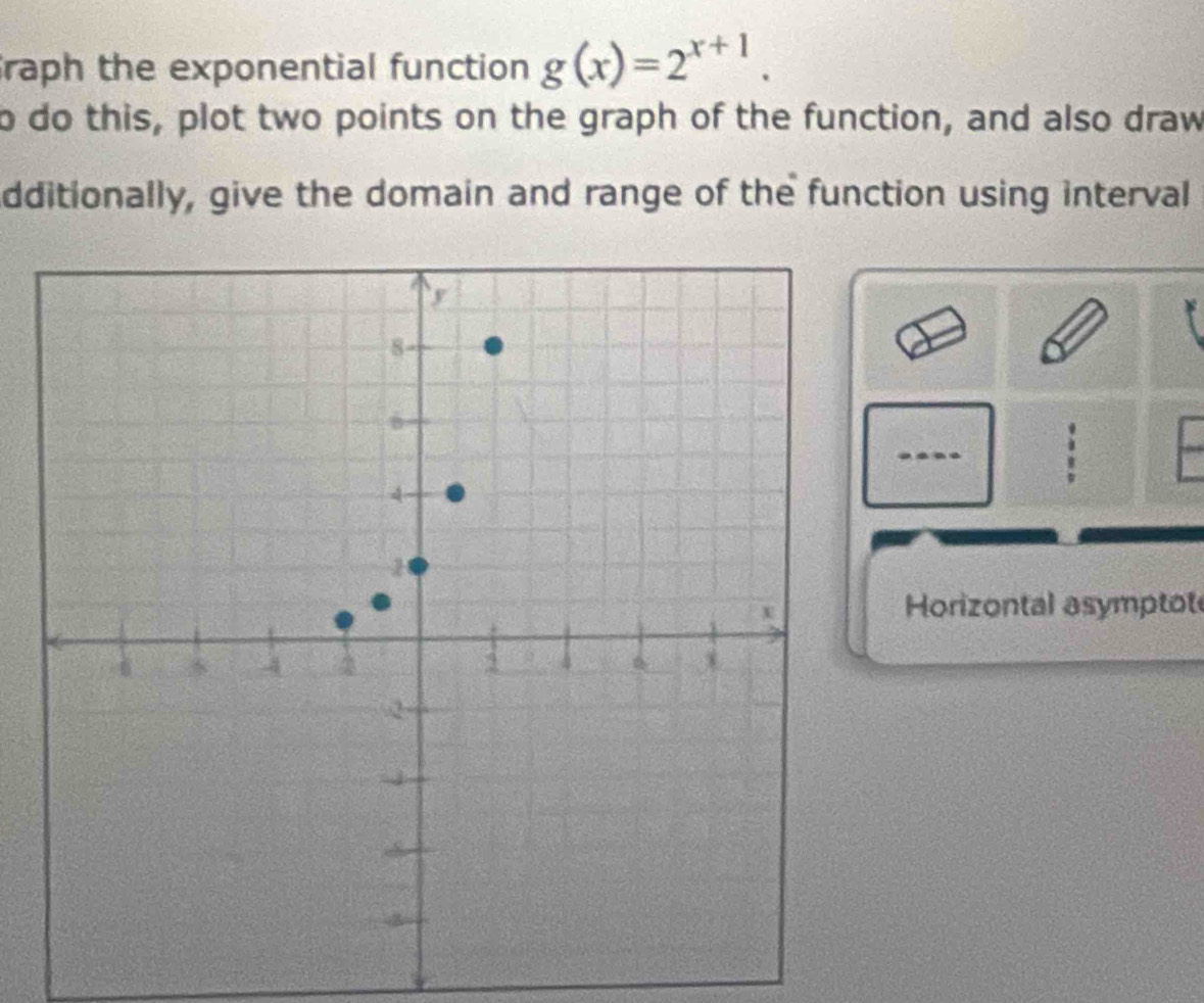 raph the exponential function g(x)=2^(x+1). 
o do this, plot two points on the graph of the function, and also draw 
dditionally, give the domain and range of the function using interval 
: 
Horizontal asymptot