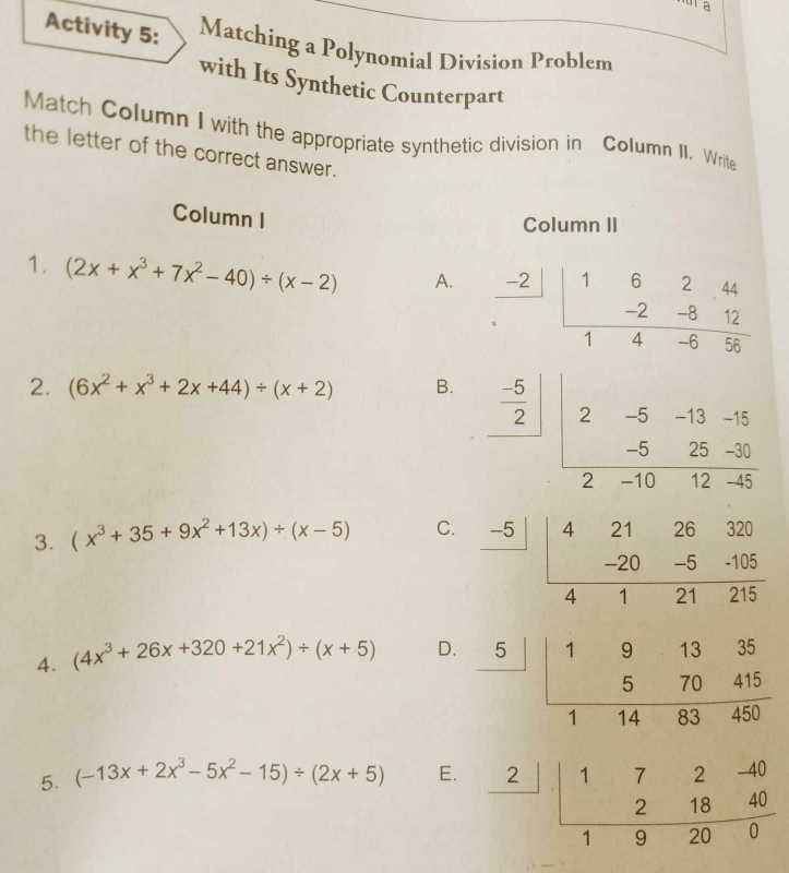 Activity 5: Matching a Polynomial Division Problem
with Its Synthetic Counterpart
Match Column I with the appropriate synthetic division in Column II. Write
the letter of the correct answer.
Column I
Column II
1. (2x+x^3+7x^2-40)/ (x-2) A.  (-2)/·  |frac beginarrayr 162.44 -2-812endarray 14-656
2. (6x^2+x^3+2x+44)/ (x+2) B.
frac  (-5)/2 frac |2-5-13-15-1025- (25-30)/12-45 
3. (x^3+35+9x^2+13x)/ (x-5) C.
frac -5|beginarrayr 42126320 -20-5-105 hline 4121215endarray
4. (4x^3+26x+320+21x^2)/ (x+5) D.
5. (-13x+2x^3-5x^2-15)/ (2x+5) E.