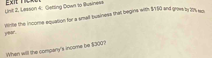 Exit licke 
Unit 2, Lesson 4: Getting Down to Business 
Write the income equation for a small business that begins with $150 and grows by 20% each
year. 
When will the company's income be $300?