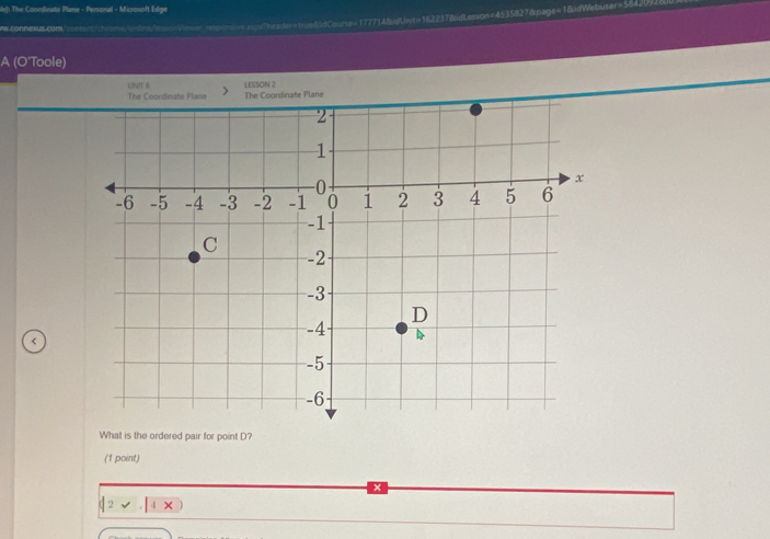 leJ! The Coordinate Plane - Personal - Microsoft Edge 
=-sv===="heav=tru=85dCourse=177714&dUnit=162237&idLesson=4535827&lpage=1&dWebuser=58420) 
Lrom 
A (O'Toole) 
UNIT 6 LESSON 2 
e The Coordinate Plane 
< 
What is the ordered pair for point  D? 
(1 point) 
1>