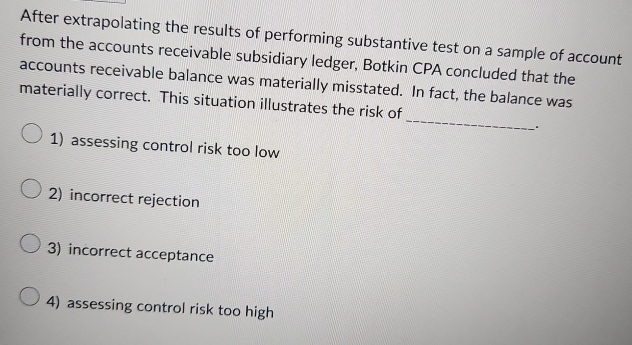 After extrapolating the results of performing substantive test on a sample of account
from the accounts receivable subsidiary ledger, Botkin CPA concluded that the
accounts receivable balance was materially misstated. In fact, the balance was
_
materially correct. This situation illustrates the risk of
1) assessing control risk too low
2) incorrect rejection
3) incorrect acceptance
4) assessing control risk too high